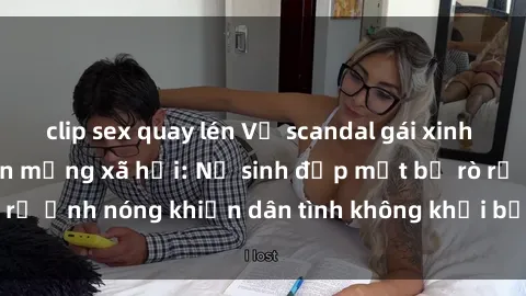 clip sex quay lén Vụ scandal gái xinh lộ hàng gây sốt trên mạng xã hội: Nữ sinh đẹp mắt bị rò rỉ ảnh nóng khiến dân tình không khỏi bất ngờ và phẫn nộ!