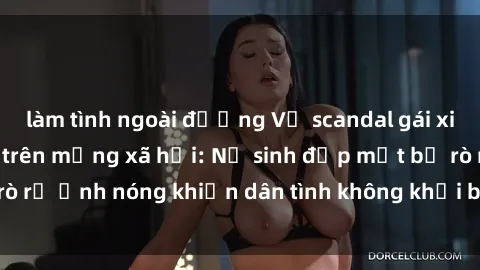 làm tình ngoài đường Vụ scandal gái xinh lộ hàng gây sốt trên mạng xã hội: Nữ sinh đẹp mắt bị rò rỉ ảnh nóng khiến dân tình không khỏi bất ngờ và phẫn nộ!