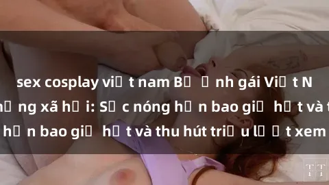 sex cosplay việt nam Bộ ảnh gái Việt Nam nude gây sốt mạng xã hội: Sắc nóng hơn bao giờ hết và thu hút triệu lượt xem