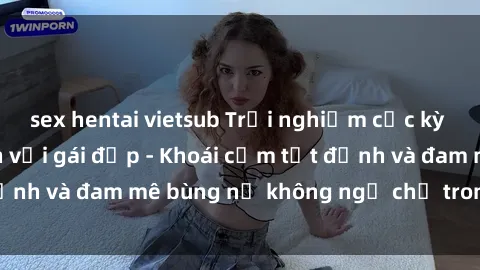 sex hentai vietsub Trải nghiệm cực kỳ thú vị khi làm tình với gái đẹp - Khoái cảm tột đỉnh và đam mê bùng nổ không ngờ chỉ trong một đêm!