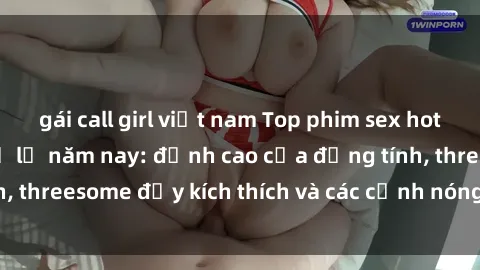 gái call girl việt nam Top phim sex hot nhất không thể bỏ lỡ năm nay: đỉnh cao của đồng tính, threesome đầy kích thích và các cảnh nóng đang gây sốt!