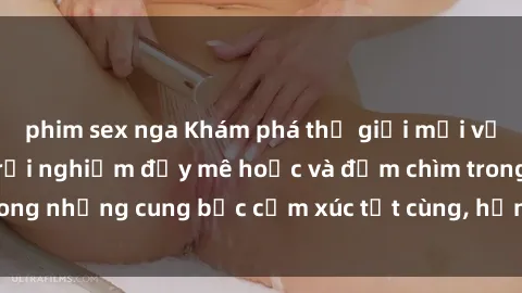 phim sex nga Khám phá thế giới mới với sex người lớn: trải nghiệm đầy mê hoặc và đắm chìm trong những cung bậc cảm xúc tột cùng, hứng khởi và cuốn hút.