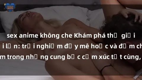 sex anime không che Khám phá thế giới mới với sex người lớn: trải nghiệm đầy mê hoặc và đắm chìm trong những cung bậc cảm xúc tột cùng, hứng khởi và cuốn hút.