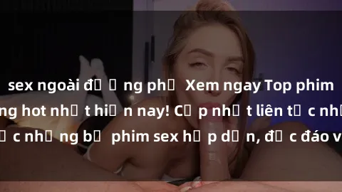 sex ngoài đường phố Xem ngay Top phim sex mới nhất đang hot nhất hiện nay! Cập nhật liên tục những bộ phim sex hấp dẫn, độc đáo và đầy kích thích.