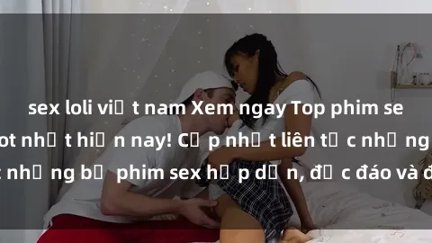 sex loli việt nam Xem ngay Top phim sex mới nhất đang hot nhất hiện nay! Cập nhật liên tục những bộ phim sex hấp dẫn, độc đáo và đầy kích thích.