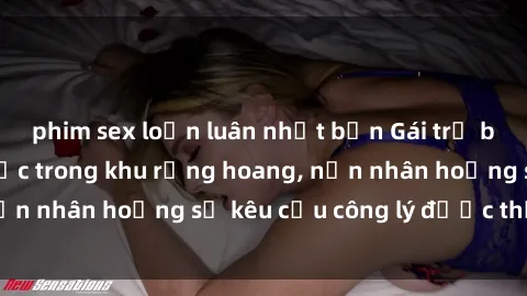 phim sex loạn luân nhật bản Gái trẻ bị hiếp dâm bạo lực trong khu rừng hoang, nạn nhân hoảng sợ kêu cầu công lý được thực thi