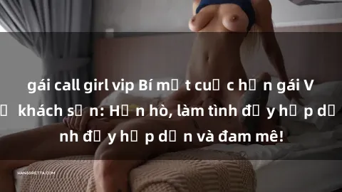 gái call girl vip Bí mật cuộc hẹn gái Việt lần đầu ở khách sạn: Hẹn hò, làm tình đầy hấp dẫn và đam mê!