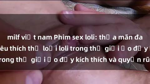 milf việt nam Phim sex loli: thỏa mãn đam mê của người yêu thích thể loại loli trong thế giới ảo đầy kích thích và quyến rũ.