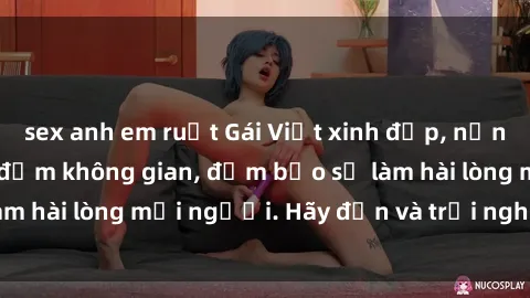sex anh em ruột Gái Việt xinh đẹp, nồng nàn làm tình say đắm không gian, đảm bảo sẽ làm hài lòng mọi người. Hãy đến và trải nghiệm ngay!