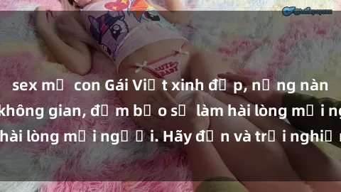 sex mẹ con Gái Việt xinh đẹp, nồng nàn làm tình say đắm không gian, đảm bảo sẽ làm hài lòng mọi người. Hãy đến và trải nghiệm ngay!