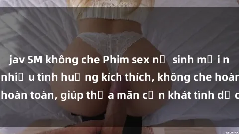 jav SM không che Phim sex nữ sinh mới nhất: Trải nghiệm nhiều tình huống kích thích, không che hoàn toàn, giúp thỏa mãn cơn khát tình dục của các bạn trẻ