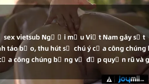 sex vietsub Người mẫu Việt Nam gây sốt với loạt shoot ảnh táo bạo, thu hút sự chú ý của công chúng bằng vẻ đẹp quyến rũ và gợi cảm.