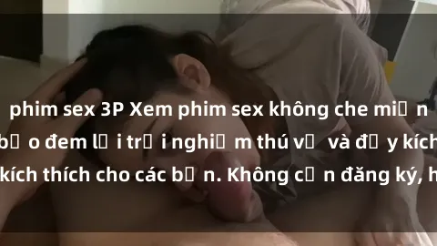 phim sex 3P Xem phim sex không che miễn phí tại đây, đảm bảo đem lại trải nghiệm thú vị và đầy kích thích cho các bạn. Không cần đăng ký, hoàn toàn miễn phí.