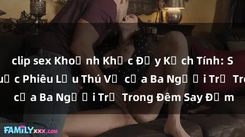 clip sex Khoảnh Khắc Đầy Kịch Tính: Sex  Việt Nam và Cuộc Phiêu Lưu Thú Vị của Ba Người Trẻ Trong Đêm Say Đắm