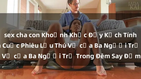 sex cha con Khoảnh Khắc Đầy Kịch Tính: Sex  Việt Nam và Cuộc Phiêu Lưu Thú Vị của Ba Người Trẻ Trong Đêm Say Đắm