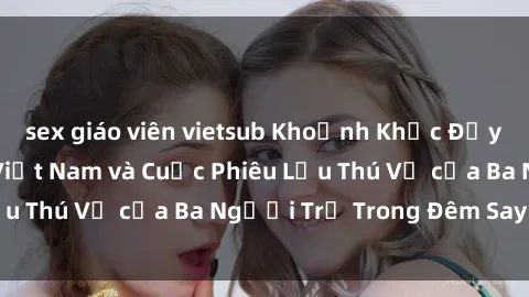 sex giáo viên vietsub Khoảnh Khắc Đầy Kịch Tính: Sex  Việt Nam và Cuộc Phiêu Lưu Thú Vị của Ba Người Trẻ Trong Đêm Say Đắm