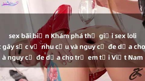 sex bãi biển Khám phá thế giới sex loli Việt Nam: Sự thật gây sốc về nhu cầu và nguy cơ đe dọa cho trẻ em tại Việt Nam