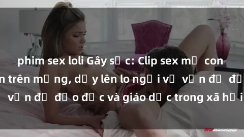 phim sex loli Gây sốc: Clip sex mẹ con Việt Nam lan truyền trên mạng, dấy lên lo ngại về vấn đề đạo đức và giáo dục trong xã hội hiện nay.