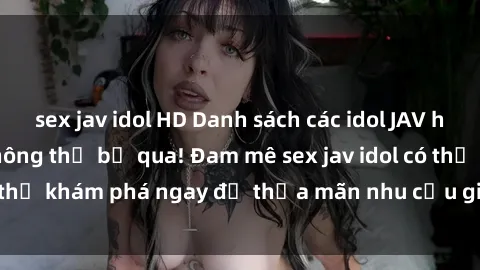 sex jav idol HD Danh sách các idol JAV hot nhất hiện nay không thể bỏ qua! Đam mê sex jav idol có thể khám phá ngay để thỏa mãn nhu cầu giải trí của mình!